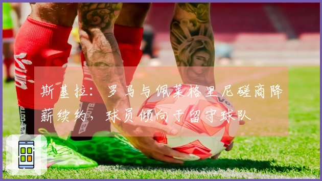 斯基拉：罗马与佩莱格里尼磋商降薪续约，球员倾向于留守球队