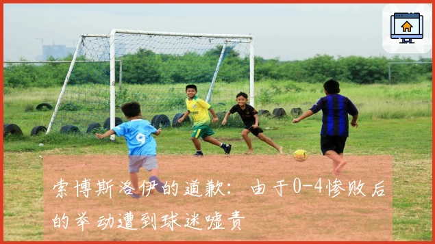 索博斯洛伊的道歉：由于0-4惨败后的举动遭到球迷嘘责