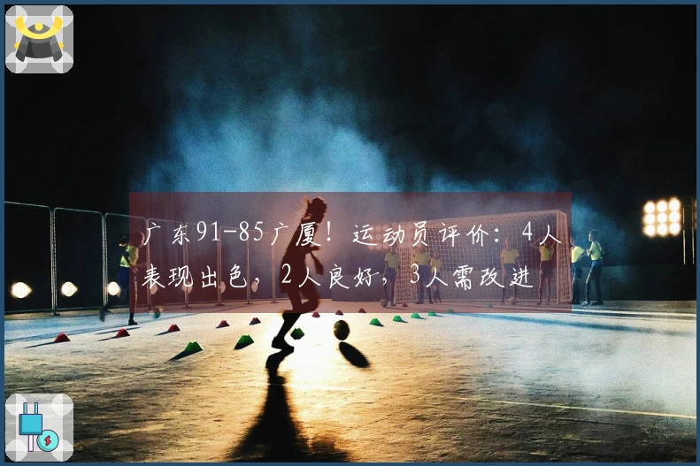 广东91-85广厦！运动员评价：4人表现出色，2人良好，3人需改进