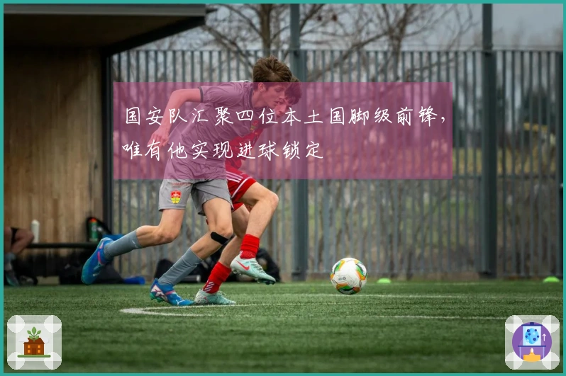 国安队汇聚四位本土国脚级前锋，唯有他实现进球锁定