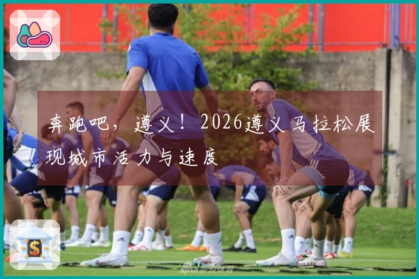 奔跑吧，遵义！2026遵义马拉松展现城市活力与速度