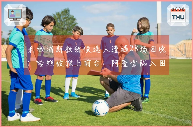 利物浦新教练候选人遭遇28场困境：哈维被推上前台，阿隆索陷入困境