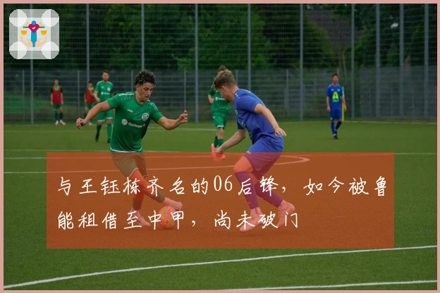 与王钰栋齐名的06后锋，如今被鲁能租借至中甲，尚未破门