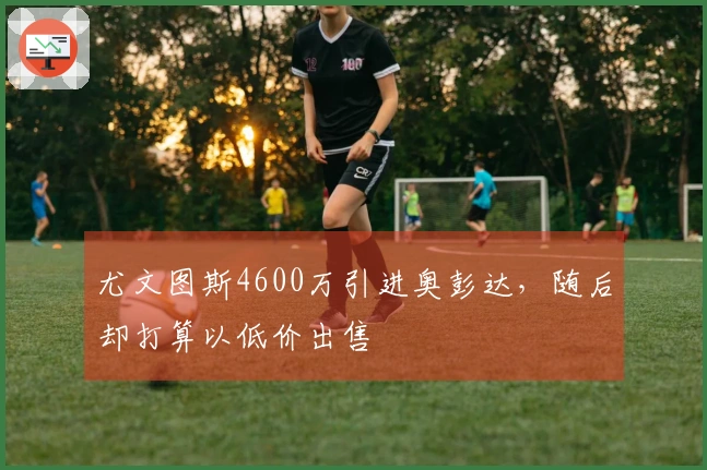 尤文图斯4600万引进奥彭达，随后却打算以低价出售