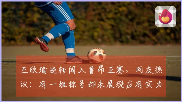 王欣瑜逆转闯入鲁昂正赛，网友热议：有一姐称号却未展现应有实力