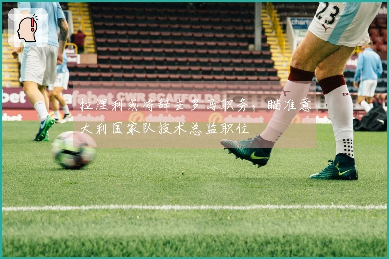 拉涅利或将辞去罗马职务，瞄准意大利国家队技术总监职位