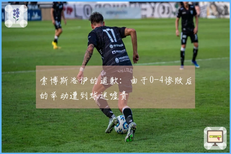 索博斯洛伊的道歉：由于0-4惨败后的举动遭到球迷嘘责